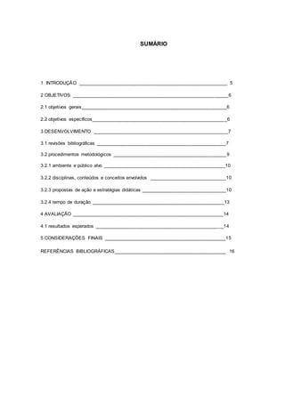 SUMÁRIO
1 INTRODUÇÃO ________________________________________________________ 5
2 OBJETIVOS ___________________________________________________________6
2.1 objetivos gerais_______________________________________________________6
2.2 objetivos específicos___________________________________________________6
3 DESENVOLVIMENTO ___________________________________________________7
3.1 revisões bibliográficas _________________________________________________7
3.2 procedimentos metodológicos ___________________________________________9
3.2.1 ambiente e público alvo ______________________________________________10
3.2.2 disciplinas, conteúdos e conceitos envolvidos _____________________________10
3.2.3 propostas de ação e estratégias didáticas ________________________________10
3.2.4 tempo de duração __________________________________________________13
4 AVALIAÇÃO _________________________________________________________14
4.1 resultados esperados _________________________________________________14
5 CONSIDERAÇÕES FINAIS ______________________________________________15
REFERÊNCIAS BIBLIOGRÁFICAS__________________________________________ 16
 