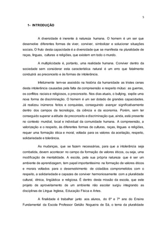 5
1- INTRODUÇÃO
A diversidade é inerente à natureza humana. O homem é um ser que
desenvolve diferentes formas de viver, conviver, simbolizar e solucionar situações
sociais. O fruto desta capacidade é a diversidade que se manifesta na pluralidade de
raças, línguas, culturas e religiões, que existem em todo o mundo.
A multiplicidade é, portanto, uma realidade humana. Conviver dentro da
sociedade sem considerar esta característica natural é um erro que fatalmente
conduzirá ao preconceito e às formas de intolerância.
Infelizmente tem-se assistido na história da humanidade as tristes cenas
desta intolerância causadas pela falta de compreensão e respeito mútuo: as guerras,
os conflitos raciais e religiosos, o preconceito. Nos dias atuais, o bullying, expõe uma
nova forma de discriminação. O homem é um ser dotado de grandes capacidades.
Já realizou inúmeros feitos e conquistas, conseguindo avançar significativamente
dentro dos campos da tecnologia, da ciência e da economia. Porém, sem ter
conseguido superar a atitude de preconceito e discriminação que, ainda, está presente
no contexto mundial, local e individual da comunidade humana. A compreensão, a
valorização e o respeito, às diferentes formas de culturas, raças, línguas e religiões,
requer uma formação ética e moral, voltada para os valores da aceitação, respeito,
solidariedade e tolerância.
As mudanças, que se fazem necessárias, para que a intolerância seja
combatida, devem acontecer no campo da formação de valores éticos, ou seja, uma
modificação de mentalidade. A escola, pela sua própria natureza que é ser um
ambiente de aprendizagem, tem papel importantíssimo na formação de valores éticos
e morais voltados para o desenvolvimento de cidadãos comprometidos com o
respeito, a solidariedade e capazes de conviver harmoniosamente com a pluralidade
cultural, étnica, lingüística e religiosa. É dentro desta missão da escola, que este
projeto de aproveitamento de um ambiente não escolar surgiu integrando as
disciplinas de Língua Inglesa, Educação Física e Artes.
A finalidade é trabalhar junto aos alunos, do 6º e 7º ano do Ensino
Fundamental da Escola Professor Getúlio Nogueira de Sá, o tema da pluralidade
 