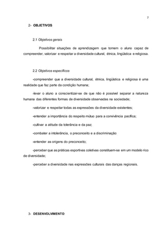 7
2- OBJETIVOS
2.1 Objetivos gerais
Possibilitar situações de aprendizagem que tornem o aluno capaz de
compreender, valorizar e respeitar a diversidade cultural, étnica, lingüística e religiosa.
2.2 Objetivos específicos
-compreender que a diversidade cultural, étnica, lingüística e religiosa é uma
realidade que faz parte da condição humana;
-levar o aluno a conscientizar-se de que não é possível separar a natureza
humana das diferentes formas de diversidade observadas na sociedade;
-valorizar e respeitar todas as expressões da diversidade existentes;
-entender a importância do respeito mútuo para a convivência pacífica;
-cultivar a atitude da tolerância e da paz;
-combater a intolerância, o preconceito e a discriminação
-entender as origens do preconceito;
-perceber que as práticas esportivas coletivas constituem-se em um modelo rico
de diversidade;
-perceber a diversidade nas expressões culturais das danças regionais.
3- DESENVOLVIMENTO
 