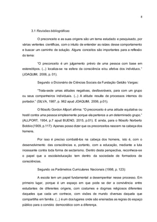 8
3.1 Revisões bibliográficas
O preconceito e as suas origens são um tema estudado e pesquisado, por
várias vertentes científicas, com o intuito de entender as raízes desse comportamento
e buscar um caminho de solução. Alguns conceitos são importantes para a reflexão
do tema:
“O preconceito é um julgamento prévio de uma pessoa com base em
estereótipos. (...) localiza-se na esfera da consciência e/ou afetiva dos indivíduos.”
(JOAQUIM, 2006, p. 01).
Segundo o Dicionário de Ciências Sociais da Fundação Getúlio Vargas:
“Trata-sede umas atitudes negativas, desfavoráveis, para com um grupo
ou seus companheiros individuais. (...) A atitude resulta de processos internos do
portador.” (SILVA, 1987, p. 962 apud JOAQUIM, 2006, p.01).
O filósofo Gordon Allport afirma: “O preconceito é uma atitude equitativa ou
hostil contra uma pessoa simplesmente porque ela pertence a um determinado grupo.”
(ALLPORT, 1954, p.7 apud BUENO, 2015, p.01). E ainda, para o filósofo Norberto
Bobbio(1909, p.117): Apenas posso dizer que os preconceitos nascem na cabeça dos
homens.
Por isso é preciso combatê-los na cabeça dos homens, isto é, com o
desenvolvimento das consciências e, portanto, com a educação, mediante a luta
incessante contra toda forma de sectarismo. Dentro desta perspectiva, reconhece-se
o papel que a escola/educação tem dentro da sociedade de formadora de
consciências.
Segundo os Parâmetros Curriculares Nacionais (1998, p. 123):
A escola tem um papel fundamental a desempenhar nesse processo. Em
primeiro lugar, porque é um espaço em que pode se der a convivência entre
estudantes de diferentes origens, com costumes e dogmas religiosos diferentes
daqueles que cada um conhece, com visões de mundo diversas daquela que
compartilha em família. (...) é um dos lugares onde são ensinadas as regras do espaço
público para o convívio democrático com a diferença.
 