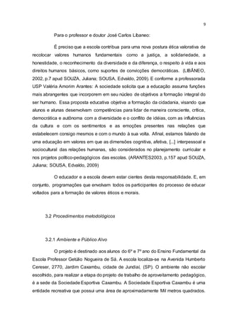 9
Para o professor e doutor José Carlos Líbaneo:
É preciso que a escola contribua para uma nova postura ética valorativa de
recolocar valores humanos fundamentais como a justiça, a solidariedade, a
honestidade, o reconhecimento da diversidade e da diferença, o respeito à vida e aos
direitos humanos básicos, como suportes de convicções democráticas. (LIBÂNEO,
2002, p.7 apud SOUZA, Juliana; SOUSA, Edvaldo, 2009). E conforme a professorada
USP Valéria Amorim Arantes: A sociedade solicita que a educação assuma funções
mais abrangentes que incorporem em seu núcleo de objetivos a formação integral do
ser humano. Essa proposta educativa objetiva a formação da cidadania, visando que
alunos e alunas desenvolvam competências para lidar de maneira consciente, crítica,
democrática e autônoma com a diversidade e o conflito de idéias, com as influências
da cultura e com os sentimentos e as emoções presentes nas relações que
estabelecem consigo mesmos e com o mundo à sua volta. Afinal, estamos falando de
uma educação em valores em que as dimensões cognitiva, afetiva, [...] interpessoal e
sociocultural das relações humanas, são considerados no planejamento curricular e
nos projetos político-pedagógicos das escolas. (ARANTES2003, p.157 apud SOUZA,
Juliana; SOUSA, Edvaldo, 2009)
O educador e a escola devem estar cientes desta responsabilidade. E, em
conjunto, programações que envolvam todos os participantes do processo de educar
voltados para a formação de valores éticos e morais.
3.2 Procedimentos metodológicos
3.2.1 Ambiente e Público Alvo
O projeto é destinado aos alunos do 6º e 7º ano do Ensino Fundamental da
Escola Professor Getúlio Nogueira de Sá. A escola localiza-se na Avenida Humberto
Cereser, 2770, Jardim Caxambu, cidade de Jundiaí, (SP). O ambiente não escolar
escolhido, para realizar a etapa do projeto de trabalho de aproveitamento pedagógico,
é a sede da Sociedade Esportiva Caxambu. A Sociedade Esportiva Caxambu é uma
entidade recreativa que possui uma área de aproximadamente Mil metros quadrados.
 