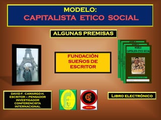 MODELO:
       CAPITALISTA ETICO SOCIAL




                       FUNDACIÓN
                       SUEÑOS DE
                        ESCRITOR




 DAVID F. CAMARGO H.
ESCRITOR – PENSADOR                Libro electrónico
    INVESTIGADOR
   CONFERENCISTA
   INTERNACIONAL
 