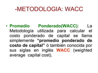 -METODOLOGIA: WACC Promedio Ponderado(WACC) : La Metodología utilizada para calcular el costo ponderado de capital se llama simplemente  “promedio ponderado de costo de capital”  ó también conocida por sus siglas en inglés  WACC  (weighted average  capital cost). 
