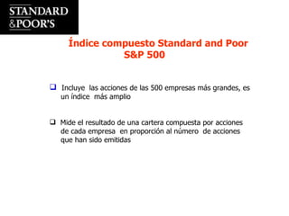 Índice compuesto Standard and Poor  S&P 500 Incluye  las acciones de las 500 empresas más grandes, es un índice  más amplio Mide el resultado de una cartera compuesta por acciones de cada empresa  en proporción al número  de acciones que han sido emitidas 