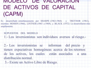 MODELO DE VALORACION
DE ACTIVOS DE CAPITAL
(CAPM)
Es desarrollado simultáneamente por SHARPE (1963-1964) y TREYNOR (1961),
mientras MOSSIN (1966), LINTNER (1965 a 1969), y BLACK (1972) Lo desarrollaron más
ampliamente.
SUPUESTOS DEL MODELO
1.- Los inversionistas son individuos aversos al riesgo.-
2.- Los inversionistas se informan del precio y
tienen expectativas homogéneas acerca de los retornos
de los activos, los cuales están asociados a una
distribución normal.
3.- Existe un Activo Libre de Riesgo.
 