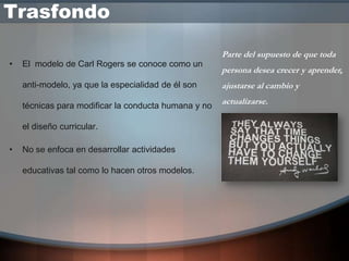 Trasfondo

                                                      Parte del supuesto de que toda
•   El modelo de Carl Rogers se conoce como un
                                                      persona desea crecer y aprender,
    anti-modelo, ya que la especialidad de él son     ajustarse al cambio y

    técnicas para modificar la conducta humana y no
                                                      actualizarse.

    el diseño curricular.

•   No se enfoca en desarrollar actividades

    educativas tal como lo hacen otros modelos.
 