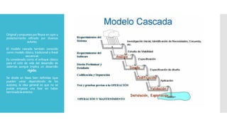 Original y propuesto por Royce en 1970 y
posteriormente refinado por diversos
autores.
El modelo cascada también conocido
como modelo clásico, tradicional o lineal
secuencial.
Es considerado como el enfoque clásico
para el ciclo de vida del desarrollo de
sistemas aunque implica un desarrollo
rígido.
Se divide en fases bien definidas (que
pueden variar dependiendo de los
autores), la idea general es que no se
puede empezar una fase sin haber
terminadolaanterior.
 