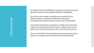 Conclusiones La utilización de la metodología en cascada se orienta a proyectos
donde los requerimientos esta bien definidos y detallados.
Para utilizar este modelo se necesita tener el análisis de los
requerimientos, el resultado del desarrollo dependerá
completamente de que los requerimientos sean los adecuados.
Su principal característica es que lleva un orden secuencial lo que
implica el retraso del avance del proyecto. Debido a que solo se
podrá iniciar la siguiente etapa una vez concluida la fase anterior.
Para ver el resultado final se tendrá que tener paciencia ya que se
podrá ver resultados casi finalizando este ciclo de desarrollo.
 