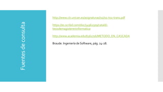 Fuentesdeconsulta
http://www.ctr.unican.es/asignaturas/is1/is1-t02-trans.pdf
https://es.scribd.com/doc/54962509/cataldi-
tesisdemagistereninformatica
http://www.academia.edu/6362716/METODO_EN_CASCADA
Braude. Ingeniería de Software, pág. 24-28.
 