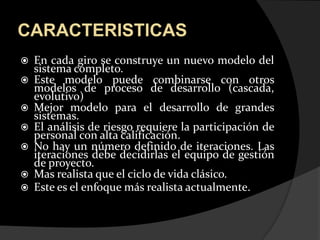 CARACTERISTICASEn cada giro se construye un nuevo modelo del sistema completo. Este modelo puede combinarse con otros modelos de proceso de desarrollo (cascada, evolutivo) Mejor modelo para el desarrollo de grandes sistemas. El análisis de riesgo requiere la participación de personal con alta calificación. No hay un número definido de iteraciones. Las iteraciones debe decidirlas el equipo de gestión de proyecto. Mas realista que el ciclo de vida clásico.Este es el enfoque más realista actualmente.