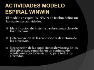 ACTIVIDADES MODELO ESPIRAL WINWINEl modelo en espiral WINWIN de Boehm define unlas siguientes actividades:Identificación del sistema o subsistemas clave de los directivos. Determinación de las condiciones de victoria de los directivos.Negociación de las condiciones de victoria de los directivos para reunirlas en un conjunto de condiciones (victoria-victoria) para todos los afectados.