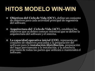 HITOS MODELO WIN-WINObjetivos del Ciclo de Vida (OCV), define un conjunto de objetivos para cada actividad principal de ingeniería del software.Arquitectura del  Ciclo de Vida (ACV), establece los objetivos que se deben conocer mientras que se define la arquitectura del software y el sistema. La capacidad operativa inicial (COI), representa un conjunto de objetivos asociados a la preparación del software para la instalación/distribución, preparación del lugar previamente a la instalación, y la asistencia precisada de todas las partes que utilizará o mantendrá el software.