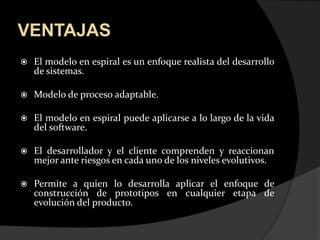 VENTAJASEl modelo en espiral es un enfoque realista del desarrollo           de sistemas.Modelo de proceso adaptable.El modelo en espiral puede aplicarse a lo largo de la vida del software.El desarrollador y el cliente comprenden y reaccionan mejor ante riesgos en cada uno de los niveles evolutivos.Permite a quien lo desarrolla aplicar el enfoque de construcción de prototipos en cualquier etapa de evolución del producto.