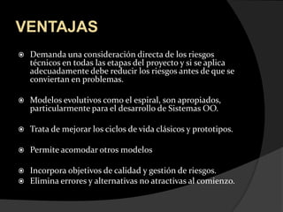 VENTAJASDemanda una consideración directa de los riesgos técnicos en todas las etapas del proyecto y si se aplica adecuadamente debe reducir los riesgos antes de que se conviertan en problemas. Modelos evolutivos como el espiral, son apropiados, particularmente para el desarrollo de Sistemas OO.Trata de mejorar los ciclos de vida clásicos y prototipos.Permite acomodar otros modelosIncorpora objetivos de calidad y gestión de riesgos.Elimina errores y alternativas no atractivas al comienzo.