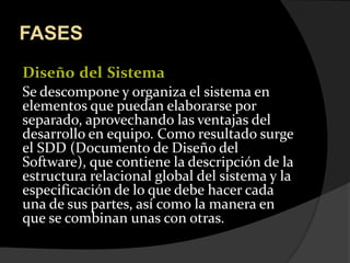 FASESDiseñodelSistemaSe descompone y organiza el sistema en elementos que puedan elaborarse por separado, aprovechando las ventajas del desarrollo en equipo. Como resultado surge el SDD (Documento de Diseño del Software), que contiene la descripción de la estructura relacional global del sistema y la especificación de lo que debe hacer cada una de sus partes, así como la manera en que se combinan unas con otras.