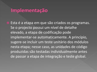  Esta é a etapa em que são criados os programas.
Se o projecto possui um nível de detalhe
elevado, a etapa de codificação pode
implementar-se automaticamente. A princípio,
sugere-se incluir um teste unitário dos módulos
nesta etapa; nesse caso, as unidades de código
produzidas são testadas individualmente antes
de passar a etapa de integração e teste global.
 