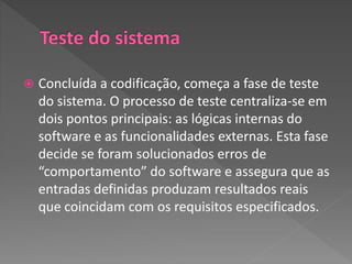  Concluída a codificação, começa a fase de teste
do sistema. O processo de teste centraliza-se em
dois pontos principais: as lógicas internas do
software e as funcionalidades externas. Esta fase
decide se foram solucionados erros de
“comportamento” do software e assegura que as
entradas definidas produzam resultados reais
que coincidam com os requisitos especificados.
 