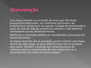  Essa etapa consiste na correcção de erros que não foram
previamente detectados, em melhorias funcionais e de
preferência e outros tipos de suporte. A etapa de manutenção à
parte do ciclo de vida do produto de software e não pertence
estritamente ao seu desenvolvimento.
 Melhorias e correcções podem ser consideradas como parte do
desenvolvimento.
 As etapas descritas são as principais, porém existem sub-etapas
dentro de cada etapa, as quais diferem muito de um projecto
para outro. Também é possível que certos projectos de
software exijam a incorporação de uma etapa extra ou a
separação de uma etapa em outras etapas.
 