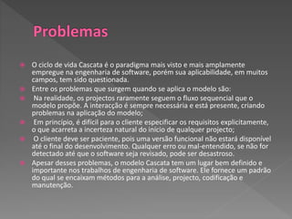  O ciclo de vida Cascata é o paradigma mais visto e mais amplamente
empregue na engenharia de software, porém sua aplicabilidade, em muitos
campos, tem sido questionada.
 Entre os problemas que surgem quando se aplica o modelo são:
 Na realidade, os projectos raramente seguem o fluxo sequencial que o
modelo propõe. A interacção é sempre necessária e está presente, criando
problemas na aplicação do modelo;
 Em princípio, é difícil para o cliente especificar os requisitos explicitamente,
o que acarreta a incerteza natural do início de qualquer projecto;
 O cliente deve ser paciente, pois uma versão funcional não estará disponível
até o final do desenvolvimento. Qualquer erro ou mal-entendido, se não for
detectado até que o software seja revisado, pode ser desastroso.
 Apesar desses problemas, o modelo Cascata tem um lugar bem definido e
importante nos trabalhos de engenharia de software. Ele fornece um padrão
do qual se encaixam métodos para a análise, projecto, codificação e
manutenção.
 