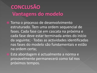  Torna o processo de desenvolvimento
estruturado. Tem uma ordem sequencial de
fases. Cada fase cai em cascata na próxima e
cada fase deve estar terminada antes do início
da seguinte; ∙ Todas as actividades identificadas
nas fases do modelo são fundamentais e estão
na ordem certa;
 Esta abordagem é actualmente a norma e
provavelmente permanecerá como tal nos
próximos tempos.
 