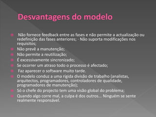  Não fornece feedback entre as fases e não permite a actualização ou
redefinição das fases anteriores; ∙ Não suporta modificações nos
requisitos;
 Não prevê a manutenção;
 Não permite a reutilização;
 É excessivamente sincronizado;
 Se ocorrer um atraso todo o processo é afectado;
 Faz aparecer o software muito tarde.
 O modelo conduz a uma rígida divisão de trabalho (analistas,
arquitectos, programadores, controladores de qualidade,
programadores de manutenção);
 Só o chefe do projecto tem uma visão global do problema;
 Quando algo corre mal, a culpa é dos outros... Ninguém se sente
realmente responsável.
 
