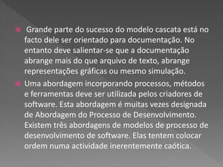  Grande parte do sucesso do modelo cascata está no
facto dele ser orientado para documentação. No
entanto deve salientar-se que a documentação
abrange mais do que arquivo de texto, abrange
representações gráficas ou mesmo simulação.
 Uma abordagem incorporando processos, métodos
e ferramentas deve ser utilizada pelos criadores de
software. Esta abordagem é muitas vezes designada
de Abordagem do Processo de Desenvolvimento.
Existem três abordagens de modelos de processo de
desenvolvimento de software. Elas tentem colocar
ordem numa actividade inerentemente caótica.
 