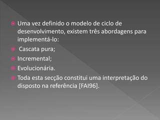  Uma vez definido o modelo de ciclo de
desenvolvimento, existem três abordagens para
implementá-lo:
 Cascata pura;
 Incremental;
 Evolucionária.
 Toda esta secção constitui uma interpretação do
disposto na referência [FAI96].
 