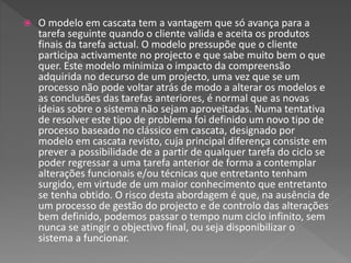  O modelo em cascata tem a vantagem que só avança para a
tarefa seguinte quando o cliente valida e aceita os produtos
finais da tarefa actual. O modelo pressupõe que o cliente
participa activamente no projecto e que sabe muito bem o que
quer. Este modelo minimiza o impacto da compreensão
adquirida no decurso de um projecto, uma vez que se um
processo não pode voltar atrás de modo a alterar os modelos e
as conclusões das tarefas anteriores, é normal que as novas
ideias sobre o sistema não sejam aproveitadas. Numa tentativa
de resolver este tipo de problema foi definido um novo tipo de
processo baseado no clássico em cascata, designado por
modelo em cascata revisto, cuja principal diferença consiste em
prever a possibilidade de a partir de qualquer tarefa do ciclo se
poder regressar a uma tarefa anterior de forma a contemplar
alterações funcionais e/ou técnicas que entretanto tenham
surgido, em virtude de um maior conhecimento que entretanto
se tenha obtido. O risco desta abordagem é que, na ausência de
um processo de gestão do projecto e de controlo das alterações
bem definido, podemos passar o tempo num ciclo infinito, sem
nunca se atingir o objectivo final, ou seja disponibilizar o
sistema a funcionar.
 