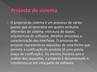  O projecto do sistema é um processo de vários
passos que se centraliza em quatro atributos
diferentes do sistema: estrutura de dados,
arquitectura do software, detalhes procedais e
caracterização das interfaces. O processo de
projecto representa os requisitos de uma forma que
permita a codificação do produto (é uma prévia
etapa de codificação). Da mesma maneira que a
análise dos requisitos, o projecto é documentado e
transforma-se em uma parte do software.
 