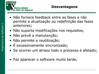Desvantagens Não fornece feedback entre as fases e não permite a atualização ou redefinição das fases anteriores;  Não suporta modificações nos requisitos;  Não prevê a manutenção;  Não permite a reutilização;  É excessivamente sincronizado;  Se ocorrer um atraso todo o processo é afetado;  Faz aparecer o software muito tarde;  
