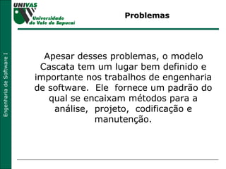 Problemas Apesar desses problemas, o modelo Cascata tem um lugar bem definido e importante nos trabalhos de engenharia de software.  Ele  fornece um padrão do qual se encaixam métodos para a análise,  projeto,  codificação e manutenção. 