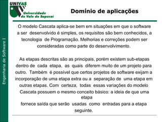 Domínio de aplicações  O modelo Cascata aplica-se bem em situações em que o software a ser  desenvolvido é simples, os requisitos são bem conhecidos, a tecnologia  de Programação. Melhorias e correções podem ser consideradas como parte do desenvolvimento.  As etapas descritas são as principais, porém existem sub-etapas dentro de  cada  etapa,  as  quais  diferem muito de um projeto para  outro.  Também  é possível que certos projetos de software exijam a  incorporação de uma etapa extra ou a  separação de  uma etapa em  outras etapas. Com  certeza,  todas  essas variações do modelo  Cascata possuem o mesmo conceito básico: a ideia de que uma etapa  fornece saída que serão  usadas  como  entradas para a etapa  seguinte.  