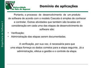 Domínio de aplicações  Portanto, o processo  de  desenvolvimento  de  um produto  de software de acordo com o modelo Cascata é simples de conhecer  e controlar. Outras atividades que também são levadas em  consideração em cada uma das etapas de desenvolvimento do  software são:  Verificação;  Administração das etapas serem documentadas.  A verificação, por sua vez, é necessária para que  uma etapa forneça os dados corretos para a etapa seguinte. Já a  administração, efetua a gestão e o controle da etapa.  
