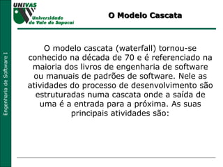 O Modelo Cascata O modelo cascata (waterfall) tornou-se conhecido na década de 70 e é referenciado na maioria dos livros de engenharia de software ou manuais de padrões de software. Nele as atividades do processo de desenvolvimento são estruturadas numa cascata onde a saída de uma é a entrada para a próxima. As suas principais atividades são: 