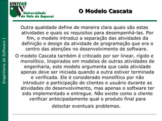 O Modelo Cascata Outra qualidade define de maneira clara quais são estas atividades e quais os requisitos para desempenhá-las. Por fim, o modelo introduz a separação das atividades da definição e design da atividade de programação que era o centro das atenções no desenvolvimento de software.  O modelo Cascata também é criticado por ser linear, rígido e monolítico. Inspirados em modelos de outras atividades de engenharia, este modelo argumenta que cada atividade apenas deve ser iniciada quando a outra estiver terminada e verificada. Ele é considerado monolítico por não introduzir a participação de clientes e usuário durante as atividades do desenvolvimento, mas apenas o software ter sido implementado e entregue. Não existe como o cliente verificar antecipadamente qual o produto final para detectar eventuais problemas.   