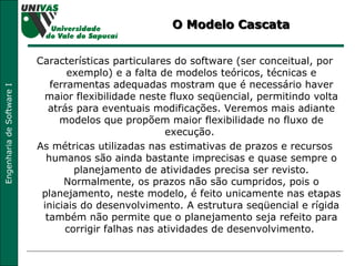 O Modelo Cascata Características particulares do software (ser conceitual, por exemplo) e a falta de modelos teóricos, técnicas e ferramentas adequadas mostram que é necessário haver maior flexibilidade neste fluxo seqüencial, permitindo volta atrás para eventuais modificações. Veremos mais adiante modelos que propõem maior flexibilidade no fluxo de execução.  As métricas utilizadas nas estimativas de prazos e recursos humanos são ainda bastante imprecisas e quase sempre o planejamento de atividades precisa ser revisto. Normalmente, os prazos não são cumpridos, pois o planejamento, neste modelo, é feito unicamente nas etapas iniciais do desenvolvimento. A estrutura seqüencial e rígida também não permite que o planejamento seja refeito para corrigir falhas nas atividades de desenvolvimento.  