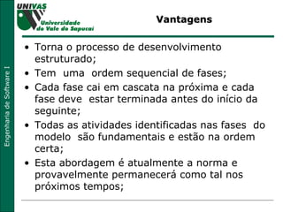 Vantagens Torna o processo de desenvolvimento estruturado; Tem  uma  ordem sequencial de fases; Cada fase cai em cascata na próxima e cada fase deve  estar terminada antes do início da  seguinte;  Todas as atividades identificadas nas fases  do  modelo  são fundamentais e estão na ordem certa;  Esta abordagem é atualmente a norma e  provavelmente permanecerá como tal nos próximos tempos;  