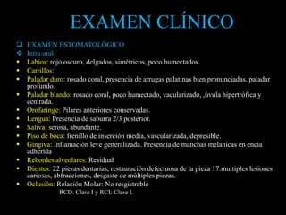 EXAMEN ESTOMATOLÓGICO
 Intra oral
 Labios: rojo oscuro, delgados, simétricos, poco humectados.
 Carrillos:
 Paladar duro: rosado coral, presencia de arrugas palatinas bien pronunciadas, paladar
profundo.
 Paladar blando: rosado coral, poco humectado, vacularizado, ,úvula hipertrófica y
centrada.
 Orofaringe: Pilares anteriores conservadas.
 Lengua: Presencia de saburra 2/3 posterior.
 Saliva: serosa, abundante.
 Piso de boca: frenillo de inserción media, vascularizada, depresible.
 Gingiva: Inflamación leve generalizada. Presencia de manchas melanicas en encia
adherida
 Rebordes alveolares: Residual
 Dientes: 22 piezas dentarias, restauración defectuosa de la pieza 17.multiples lesiones
cariosas, abfracciones, desgaste de múltiples piezas.
 Oclusión: Relación Molar: No resgistrable
RCD: Clase I y RCI: Clase I.
EXAMEN CLÍNICO
 