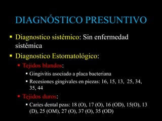 DIAGNÓSTICO PRESUNTIVO
 Diagnostico sistémico: Sin enfermedad
sistémica
 Diagnostico Estomatológico:
 Tejidos blandos:
 Gingivitis asociado a placa bacteriana
 Recesiones gingivales en piezas: 16, 15, 13, 25, 34,
35, 44
 Tejidos duros:
 Caries dental pzas: 18 (O), 17 (O), 16 (OD), 15(O), 13
(D), 25 (OM), 27 (O), 37 (O), 35 (OD)
 