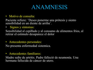 • Motivo de consulta:
Paciente refiere: ¨Deseo ponerme una prótesis y siento
sensibilidad en un diente de arriba¨.
• Signos y síntomas:
Sensibilidad al cepillado y al consumo de alimentos fríos, al
retirar el estimulo desaparece el dolor
• Antecedentes personales:
No presenta enfermedad sistemica.
• Antecedentes familiares:
Madre sufre de artritis. Padre falleció de neumonía. Una
hermana fallecida de cáncer de utero.
ANAMNESIS
 