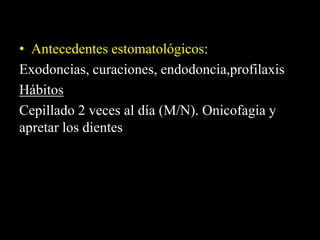 • Antecedentes estomatológicos:
Exodoncias, curaciones, endodoncia,profilaxis
Hábitos
Cepillado 2 veces al día (M/N). Onicofagia y
apretar los dientes
 
