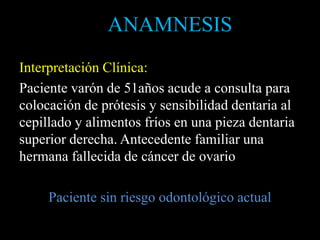 Interpretación Clínica:
Paciente varón de 51años acude a consulta para
colocación de prótesis y sensibilidad dentaria al
cepillado y alimentos fríos en una pieza dentaria
superior derecha. Antecedente familiar una
hermana fallecida de cáncer de ovario
Paciente sin riesgo odontológico actual
ANAMNESIS
 