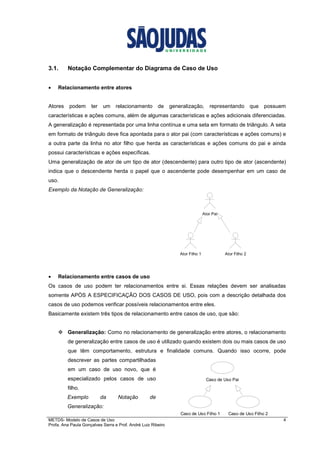 METDS- Modelo de Casos de Uso 4
Profa. Ana Paula Gonçalves Serra e Prof. André Luiz Ribeiro
3.1. Notação Complementar do Diagrama de Caso de Uso
• Relacionamento entre atores
Atores podem ter um relacionamento de generalização, representando que possuem
características e ações comuns, além de algumas características e ações adicionais diferenciadas.
A generalização é representada por uma linha contínua e uma seta em formato de triângulo. A seta
em formato de triângulo deve fica apontada para o ator pai (com características e ações comuns) e
a outra parte da linha no ator filho que herda as características e ações comuns do pai e ainda
possui características e ações específicas.
Uma generalização de ator de um tipo de ator (descendente) para outro tipo de ator (ascendente)
indica que o descendente herda o papel que o ascendente pode desempenhar em um caso de
uso.
Exemplo da Notação de Generalização:
• Relacionamento entre casos de uso
Os casos de uso podem ter relacionamentos entre si. Essas relações devem ser analisadas
somente APÒS A ESPECIFICAÇÂO DOS CASOS DE USO, pois com a descrição detalhada dos
casos de uso podemos verificar possíveis relacionamentos entre eles.
Basicamente existem três tipos de relacionamento entre casos de uso, que são:
Generalização: Como no relacionamento de generalização entre atores, o relacionamento
de generalização entre casos de uso é utilizado quando existem dois ou mais casos de uso
que têm comportamento, estrutura e finalidade comuns. Quando isso ocorre, pode
descrever as partes compartilhadas
em um caso de uso novo, que é
especializado pelos casos de uso
filho.
Exemplo da Notação de
Generalização:
Ator Pai
Ator Filho 1 Ator Filho 2
Caso de Uso Pai
Caso de Uso Filho 1 Caso de Uso Filho 2
 