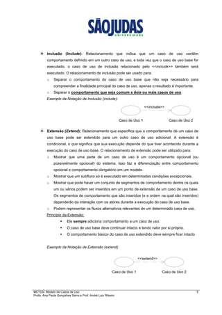 METDS- Modelo de Casos de Uso 5
Profa. Ana Paula Gonçalves Serra e Prof. André Luiz Ribeiro
Inclusão (Include): Relacionamento que indica que um caso de uso contém
comportamento definido em um outro caso de uso, e toda vez que o caso de uso base for
executado, o caso de uso de inclusão relacionado pelo <<include>> também será
executado. O relacionamento de inclusão pode ser usado para:
o Separar o comportamento do caso de uso base que não seja necessário para
compreender a finalidade principal do caso de uso, apenas o resultado é importante.
o Separar o comportamento que seja comum a dois ou mais casos de uso.
Exemplo da Notação de Inclusão (include):
Extensão (Extend): Relacionamento que especifica que o comportamento de um caso de
uso base pode ser estendido para um outro caso de uso adicional. A extensão é
condicional, o que significa que sua execução depende do que tiver acontecido durante a
execução do caso de uso base. O relacionamento de extensão pode ser utilizado para:
o Mostrar que uma parte de um caso de uso é um comportamento opcional (ou
possivelmente opcional) do sistema. Isso faz a diferenciação entre comportamento
opcional e comportamento obrigatório em um modelo.
o Mostrar que um subfluxo só é executado em determinadas condições excepcionais.
o Mostrar que pode haver um conjunto de segmentos de comportamento dentre os quais
um ou vários podem ser inseridos em um ponto de extensão de um caso de uso base.
Os segmentos de comportamento que são inseridos (e a ordem na qual são inseridos)
dependerão da interação com os atores durante a execução do caso de uso base.
o Podem representar os fluxos alternativos relevantes de um determinado caso de uso.
Princípio da Extensão:
Ele sempre adiciona comportamento a um caso de uso.
O caso de uso base deve continuar intacto e tendo valor por si próprio.
O comportamento básico do caso de uso estendido deve sempre ficar intacto
Exemplo da Notação de Extensão (extend):
Caso de Uso 1 Caso de Uso 2
<<include>>
Caso de Uso 1 Caso de Uso 2
<<extend>>
 
