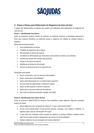 METDS- Modelo de Casos de Uso 6
Profa. Ana Paula Gonçalves Serra e Prof. André Luiz Ribeiro
3. Passo a Passo para Elaboração do Diagrama de Caso de Uso
A seguir são apresentados os passos que podem ser realizados para elaboração do diagrama de
caso de uso.
Passo 1. Identificação dos Atores
Listar os possíveis usuários diretos do sistema, os sistemas externos e hardwares específicos.
Para isso, pode-se identificar os possíveis atores e objetivos em relação ao sistema (atores x
objetivo).
Dicas para encontrar atores:
• Inicie identificando os atores.
• Trabalhe do específico para o geral.
• Não esqueça os atores de suporte.
• Considere as informações que você possui (documento de Visão, por exemplo).
• Lembre que atores nem sempre são pessoas.
• Foque na fronteira do sistema.
• Identifique as fontes de informação.
• Evolua os atores junto com os casos de uso.
Perguntas para ajudar:
• Quem vai fornecer, usar ou remover informações?
• Quem usará essa funcionalidade?
• Quem está interessado em um determinado requisito?
• Em que parte da organização o sistema é usado?
• Quem vai dar suporte e manter o sistema?
• Quais são os recursos externos do sistema?
• Que outros sistemas precisarão interagir com este?
Passo 2. Identificação dos Casos de Uso
Listar os possíveis OBJETIVOS do sistema. Para identificar esses objetivos, algumas questões
podem ser feitas:
• Quais objetivos o ator necessita do sistema? O que o ator precisa fazer?
• O que o ator precisa fazer? O ator precisa calcular, consultar, criar, destruir, modificar, ou
registrar algum tipo de informação? Por quê?
• O ator deve ser notificado sobre eventos do sistema ou precisa notificar o sistema sobre
algo? O que estes eventos representam em termos de funcionalidade?
• Existem objetivos de comunicação com outros sistemas?
 