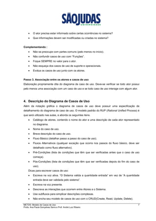METDS- Modelo de Casos de Uso 7
Profa. Ana Paula Gonçalves Serra e Prof. André Luiz Ribeiro
• O ator precisa estar informado sobre certas ocorrências no sistema?
• Que informações devem ser modificadas ou criadas no sistema?
Complementando :
• Não se preocupe com partes comuns (pelo menos no início).
• Não confundir casos de uso com “Funções”.
• Foque SEMPRE no valor para o ator.
• Não esqueça dos casos de uso de suporte e operacionais.
• Evolua os casos de uso junto com os atores.
Passo 3. Associação entre os atores e casos de uso
Elaboração propriamente dita do diagrama de caso de uso. Deve-se verificar se todo ator possui
pelo menos uma associação com um caso de uso e se todo caso de uso interage com algum ator.
4. Descrição do Diagrama de Casos de Uso
Além da notação gráfica o diagrama de casos de uso deve possuir uma especificação de
detalhamento do diagrama de caso de uso. O modelo padrão do RUP (Rational Unified Process) é
que será utilizado nas aulas, e aborda os seguintes itens.
• Catálogo de atores, contendo o nome do ator e uma descrição de cada ator representado
no diagrama.
• Nome do caso de uso.
• Breve descrição do caso de uso.
• Fluxo Básico (detalhar passo a passo do caso de uso).
• Fluxos Alternativos (qualquer exceção que ocorra nos passos do fluxo básico, deve ser
detalhado como fluxo alternativo).
• Pré-Condições (lista de condições que têm que ser verificadas antes que o caso de uso
começa).
• Pós-Condições (lista de condições que têm que ser verificadas depois do fim do caso de
uso).
Dicas para escrever casos de uso:
• Escreva na voz ativa. “O Sistema valida a quantidade entrada” em vez de “A quantidade
entrada deve ser validada pelo sistema”.
• Escreva na voz presente.
• Descreva as interações que ocorrem entre Atores e o Sistema.
• Use subfluxos para simplicar descrições complexas.
• Não encha seu modelo de casos de uso com o CRUD(Create, Read, Update, Delete).
 
