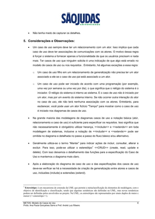 METDS- Modelo de Casos de Uso 8
Profa. Ana Paula Gonçalves Serra e Prof. André Luiz Ribeiro
• Não tenha medo de capturar os detalhes.
5. Considerações e Observações:
• Um caso de uso sempre deve ter um relacionamento com um ator. Isso implica que cada
caso de uso deve ter associações de comunicações com os atores. O motivo dessa regra
é forçar o sistema a fornecer apenas a funcionalidade de que os usuários precisam e nada
mais. Ter casos de uso que ninguém solicita é uma indicação de que algo está errado no
modelo de casos de uso ou nos requisitos . Entretanto, há algumas exceções a essa regra:
o Um caso de uso filho em um relacionamento de generalização não precisa ter um ator
associado a ele se o caso de uso pai está associado a um ator.
o Um caso de uso pode ser iniciado de acordo com uma programação (por exemplo,
uma vez por semana ou uma vez por dia), o que significa que o relógio do sistema é o
iniciador. O relógio do sistema é interno ao sistema. E o caso de uso não é iniciado por
um ator, mas por um evento do sistema interno. Se não ocorrer outra interação do ator
no caso de uso, ele não terá nenhuma associação com os atores. Entretanto, para
esclarecer, você pode usar um ator fictício "Tempo" para mostrar como o caso de uso
é iniciado nos diagramas de casos de uso.
• Na grande maioria das modelagens de diagramas casos de uso a notação básica (ator,
relacionamento e caso de uso) é suficiente para especificar os requisitos. Isso significa que
não necessariamente é obrigatório utilizar herança, <<include>> e <<extends>> em toda
modelagem de sistemas, inclusive a notação de <<include>> e <<extends>> pode ser
omitida no diagrama e detalhada no passo a passo do fluxo básico e/ou alternativo.
• Geralmente utiliza-se o termo “Manter” para indicar ações de incluir, consultar, alterar e
excluir. Para isso, pode-se utilizar o estereótipo
1
<<CRUD>> (create, read, update e
delete). Com isso deixamos o detalhamento das funções para a especificação do Caso de
Uso e mantemos o diagrama mais claro.
• Após a elaboração do diagrama de caso de uso e das especificações dos casos de uso
deve-se verificar se há a necessidade de criação de generalização entre atores e casos de
uso, inclusões (include) e extensões (extend).
1
Estereótipo: é um mecanismo de extensão da UML que permite a metaclassificação de elementos de modelagem, com o
objetivo de identificação e classificação, sendo que algumas semânticas são definidas na UML, mas novas semânticas
podem ser definidas pelos envolvidos no projeto. Na UML, os estereótipos são representados por sinais duplos de maior e
menor (<<estereótipo>>).
 