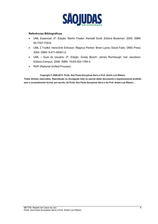 METDS- Modelo de Casos de Uso 9
Profa. Ana Paula Gonçalves Serra e Prof. André Luiz Ribeiro
Referências Bibliográficas
• UML Essencial. 2ª. Edição. Martin Fowler; Kendall Scott. Editora Bookman. 2000. ISBN:
85-7307-729-8.
• UML 2 Toolkit. Hans-Erik Eriksson; Magnus Penker; Brian Lyons; David Fado. OMG Press.
2004. ISBN: 0-471-46361-2.
• UML – Guia do Usuário. 2ª. Edição. Grady Booch; James Rumbaugh; Ivar Jacobson.
Editora Campus. 2006. ISBN: 10-85-352-1784-3.
• RUP (Rational Unified Process).
Copyright © 2008-2013 Profa. Ana Paula Gonçalves Serra e Prof. André Luiz Ribeiro
Todos direitos reservados. Reprodução ou divulgação total ou parcial deste documento é expressamente proibido
sem o consentimento formal, por escrito, da Profa. Ana Paula Gonçalves Serra e do Prof. André Luiz Ribeiro .
 