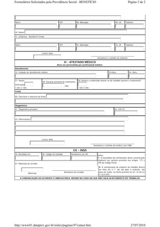 Formulários Solicitados pela Previdência Social - BENEFÍCIO                                                              Página 2 de 2




Bairro                                        CEP                 48- Município                            49- UF      Telefone



50- Nome

51- Endereço - Rua/Av/nº/comp.



Bairro                                        CEP                 52- Município                            53- UF      Telefone



                             Local e data
                                                                                  _______________________________________
                                                                                        Assinatura e carimbo do emitente

                                                     II - ATESTADO MÉDICO
                                            Deve ser preenchido por profissional médico.
Atendimento
54- Unidade de atendimento médico                                                                   55-Data               56- Hora



57- Houve                                                          59- Deverá o acidentado afastar-se do trabalho durante o tratamento?
                             58- Duração provável do tratamento
internação
                                                     dias
1-sim 2- não                                                       1-sim 2-não
Lesão

60- Descrição e natureza da lesão



Diagnóstico
61- Diagnóstico provável                                                                                  62- CID-10



63- Observações:




                             Local e data
                                                                                  _______________________________________
                                                                                    Assinatura e carimbo do médico com CRM

                                                             III - INSS
64- Recebida em              65- Código da Unidade          66-Número do CAT
                                                                                        Notas:
                                                                                        1- A inexatidão das declarações desta comunicação
                                                                                        implicará nas sanções previstas nos artigos. 171 e
67- Matricula do servidor                                                               299 do Código Penal.

                                                                                         2- A comunicação de acidente do trabalho deverá
                                        _______________________________________          ser feita até o 1° dia útil após o acidente, sob
                                                   Assinatura do servidor                pena de multa, na forma prevista no art. 22 da Lei
               Matricula
                                                                                         nº 8.213/91.
     A COMUNICAÇÃO DO ACIDENTE É OBRIGATÓRIA, MESMO NO CASO EM QUE NÃO HAJA AFASTAMENTO DO TRABALHO




http://www81.dataprev.gov.br/sislex/paginas/97/catact.htm                                                                   27/07/2010
 