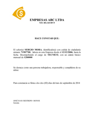 EMPRESAS ABC LTDA
NIT: 801.345.987-9
HACE CONSTAR QUE:
El señor(a) SERGIO MORA, identificado(a) con cedula de ciudadanía
número 71987700, labora en esta Empresa desde el 12/12/2006, hasta la
fecha. Desempeñando el cargo de TECNICO, con un salario básico
mensual de 1200000
Se destaca como una persona trabajadora, responsable y cumplidora de su
deber.
Para constancia se firma a los dos (02) días del mes de septiembre de 2014
JOSÉ IVAN RESTREPO HOYOS
Gerente.
 
